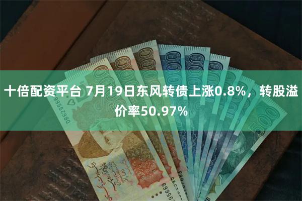 十倍配资平台 7月19日东风转债上涨0.8%，转股溢价率50.97%