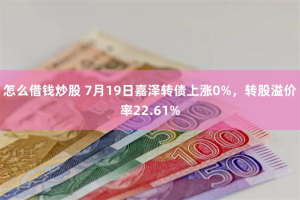 怎么借钱炒股 7月19日嘉泽转债上涨0%，转股溢价率22.61%