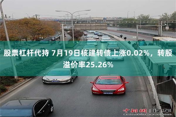 股票杠杆代持 7月19日核建转债上涨0.02%，转股溢价率25.26%