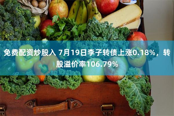 免费配资炒股入 7月19日李子转债上涨0.18%，转股溢价率106.79%