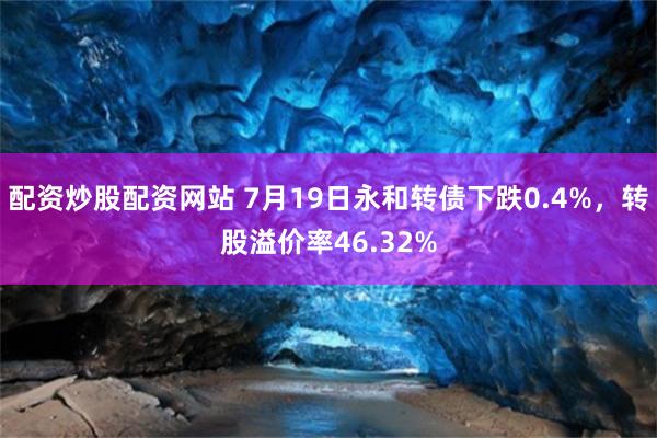 配资炒股配资网站 7月19日永和转债下跌0.4%，转股溢价率46.32%