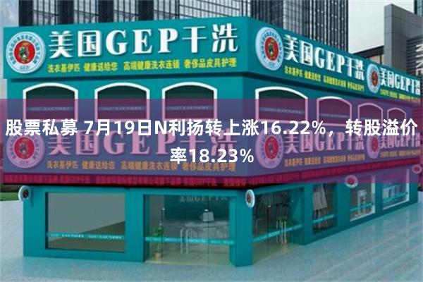 股票私募 7月19日N利扬转上涨16.22%，转股溢价率18.23%