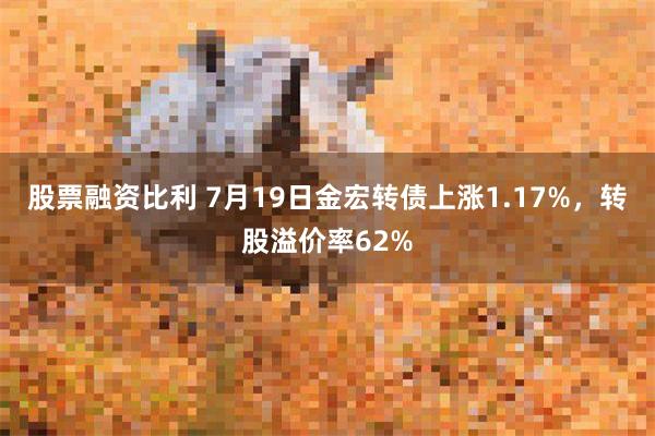 股票融资比利 7月19日金宏转债上涨1.17%，转股溢价率62%