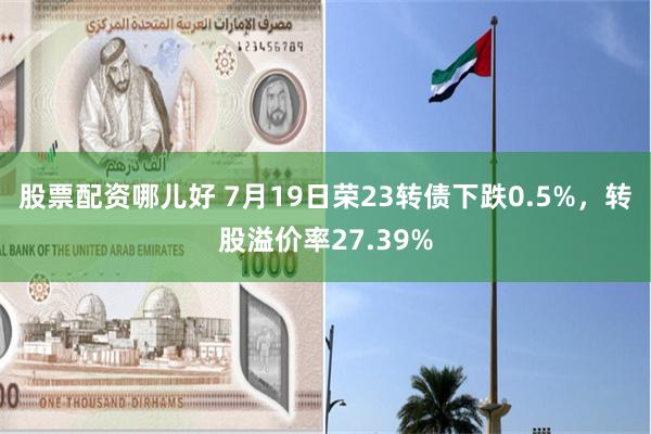 股票配资哪儿好 7月19日荣23转债下跌0.5%，转股溢价率27.39%