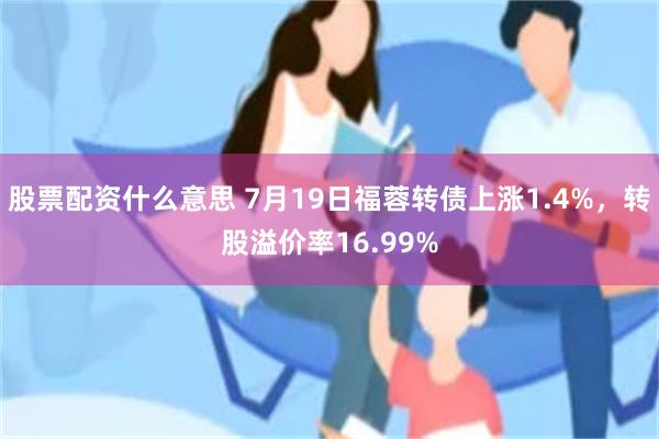 股票配资什么意思 7月19日福蓉转债上涨1.4%，转股溢价率16.99%