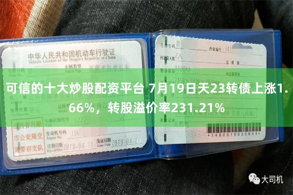 可信的十大炒股配资平台 7月19日天23转债上涨1.66%，转股溢价率231.21%