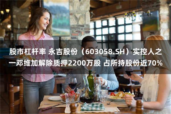 股市杠杆率 永吉股份（603058.SH）实控人之一邓维加解除质押2200万股 占所持股份近70%