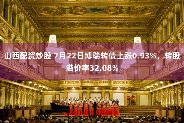 山西配资炒股 7月22日博瑞转债上涨0.93%，转股溢价率32.08%