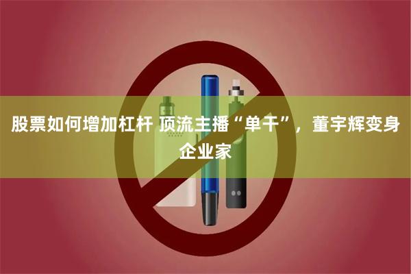 股票如何增加杠杆 顶流主播“单干”，董宇辉变身企业家