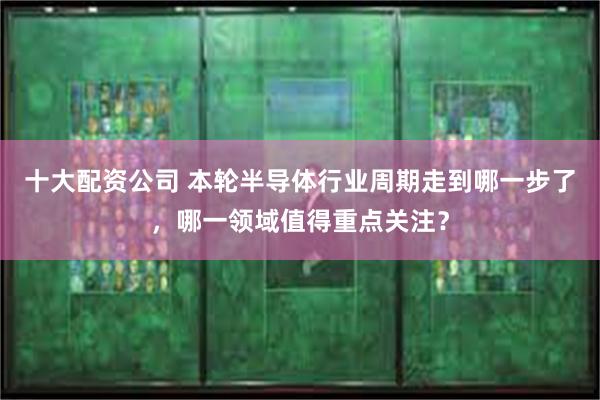 十大配资公司 本轮半导体行业周期走到哪一步了，哪一领域值得重点关注？