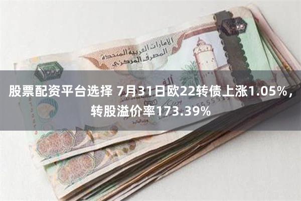 股票配资平台选择 7月31日欧22转债上涨1.05%，转股溢价率173.39%