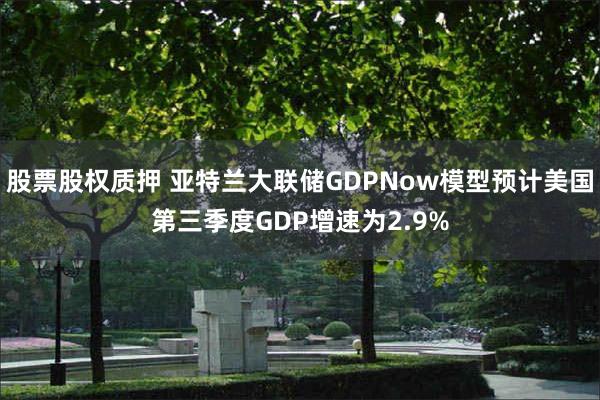 股票股权质押 亚特兰大联储GDPNow模型预计美国第三季度GDP增速为2.9%