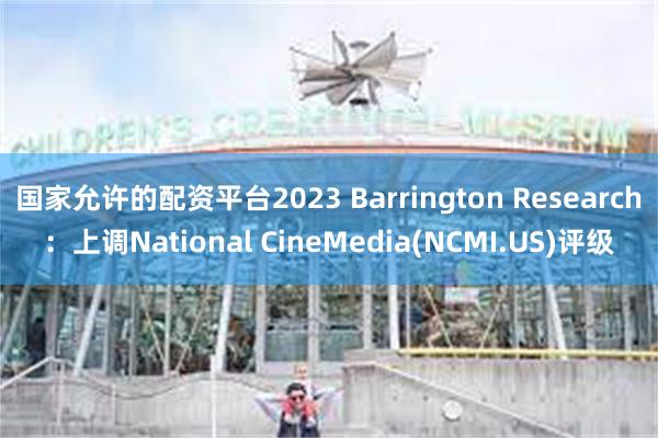 国家允许的配资平台2023 Barrington Research：上调National CineMedia(NCMI.US)评级