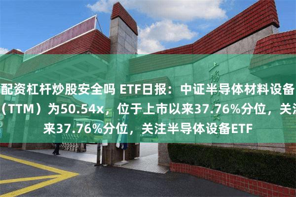 配资杠杆炒股安全吗 ETF日报：中证半导体材料设备主题指数市盈率（TTM）为50.54x，位于上市以来37.76%分位，关注半导体设备ETF