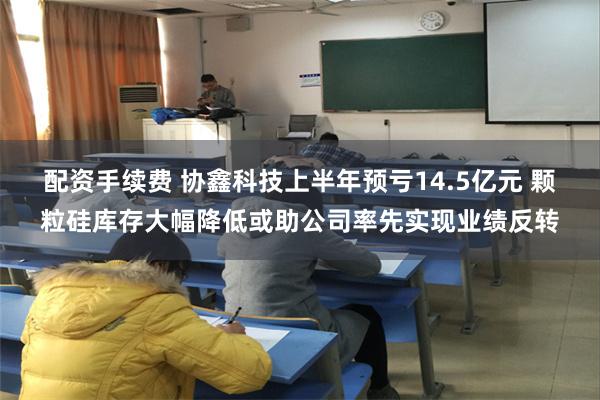 配资手续费 协鑫科技上半年预亏14.5亿元 颗粒硅库存大幅降低或助公司率先实现业绩反转