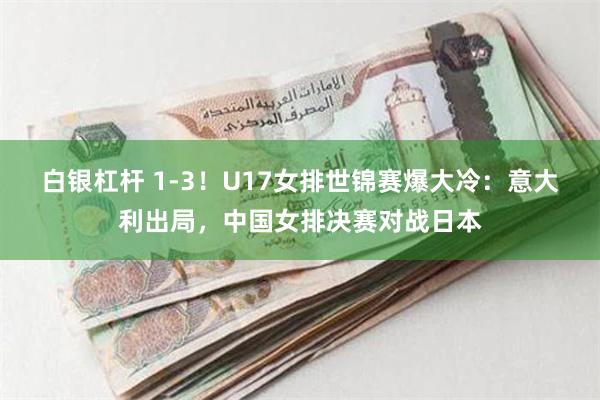 白银杠杆 1-3！U17女排世锦赛爆大冷：意大利出局，中国女排决赛对战日本