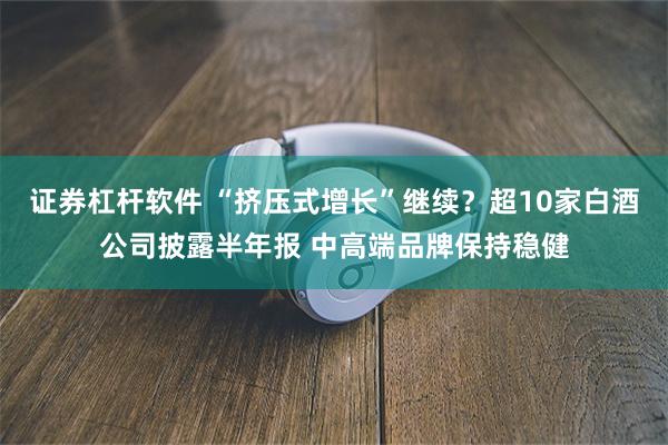 证券杠杆软件 “挤压式增长”继续？超10家白酒公司披露半年报 中高端品牌保持稳健