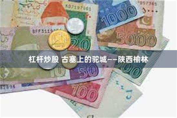 杠杆炒股 古塞上的驼城——陕西榆林