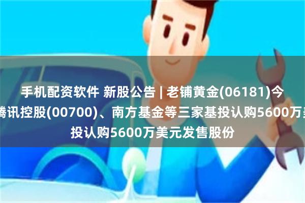 手机配资软件 新股公告 | 老铺黄金(06181)今起招股 引入腾讯控股(00700)、南方基金等三家基投认购5600万美元发售股份