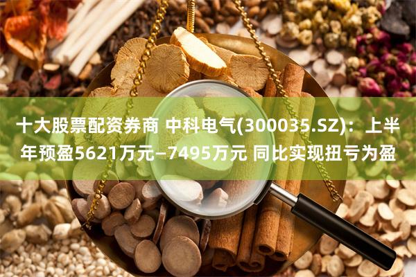 十大股票配资券商 中科电气(300035.SZ)：上半年预盈5621万元—7495万元 同比实现扭亏为盈