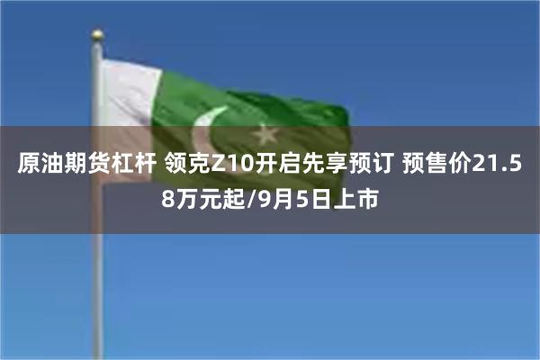 原油期货杠杆 领克Z10开启先享预订 预售价21.58万元起/9月5日上市