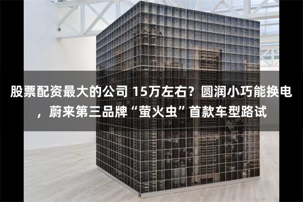 股票配资最大的公司 15万左右？圆润小巧能换电，蔚来第三品牌“萤火虫”首款车型路试