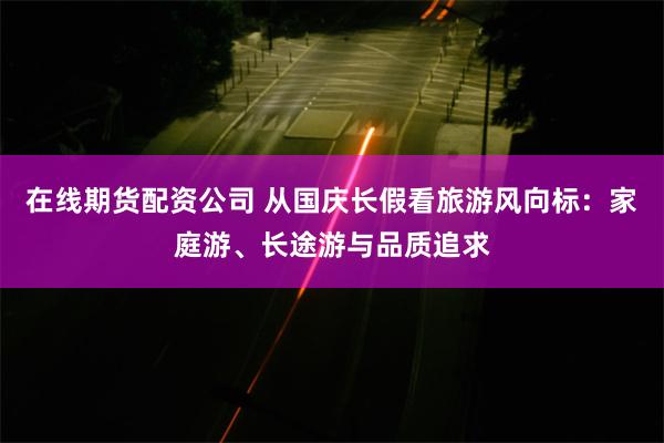 在线期货配资公司 从国庆长假看旅游风向标：家庭游、长途游与品质追求