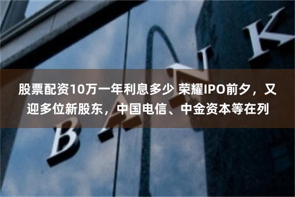 股票配资10万一年利息多少 荣耀IPO前夕，又迎多位新股东，中国电信、中金资本等在列