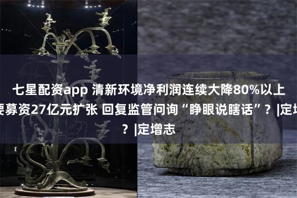 七星配资app 清新环境净利润连续大降80%以上仍要募资27亿元扩张 回复监管问询“睁眼说瞎话”？|定增志