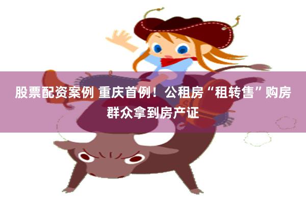 股票配资案例 重庆首例！公租房“租转售”购房群众拿到房产证