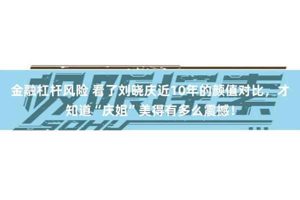 金融杠杆风险 看了刘晓庆近10年的颜值对比，才知道“庆姐”美得有多么震撼！