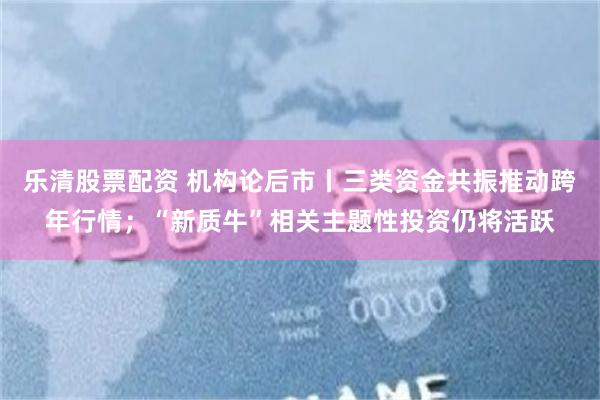 乐清股票配资 机构论后市丨三类资金共振推动跨年行情；“新质牛”相关主题性投资仍将活跃