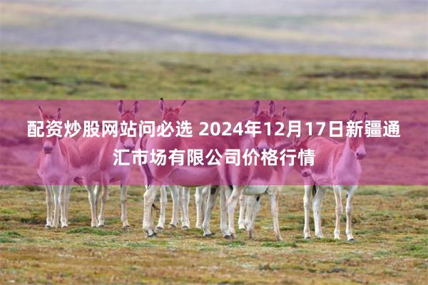 配资炒股网站问必选 2024年12月17日新疆通汇市场有限公司价格行情