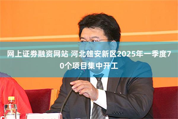 网上证劵融资网站 河北雄安新区2025年一季度70个项目集中开工