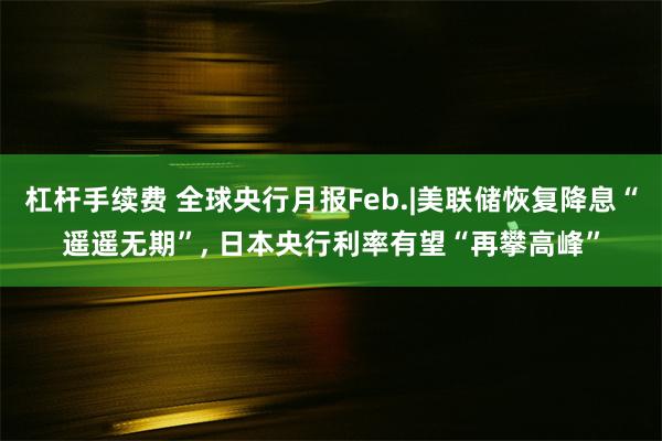 杠杆手续费 全球央行月报Feb.|美联储恢复降息“遥遥无期”, 日本央行利率有望“再攀高峰”