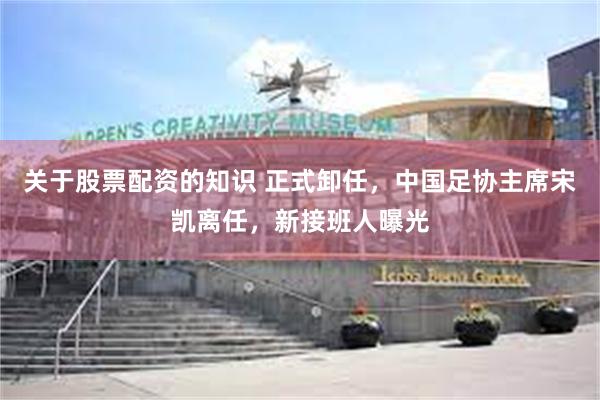 关于股票配资的知识 正式卸任，中国足协主席宋凯离任，新接班人曝光